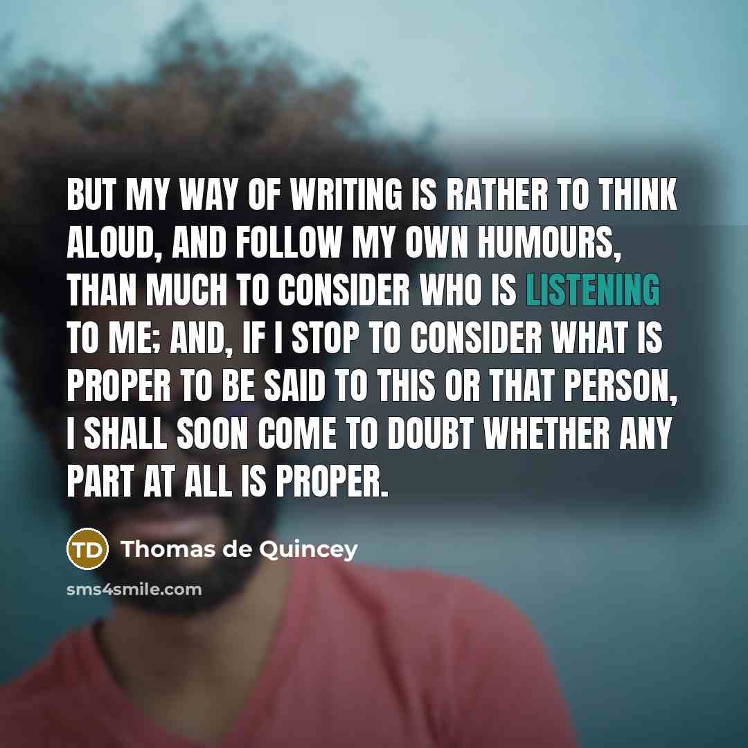 “But my way of writing is rather to think aloud, and follow my own humours, than much to consider who is listening to me; and, if I stop to consider what is proper to be said to this or that person, I shall soon come to doubt whether any part at all is proper.” quote by Thomas de Quincey