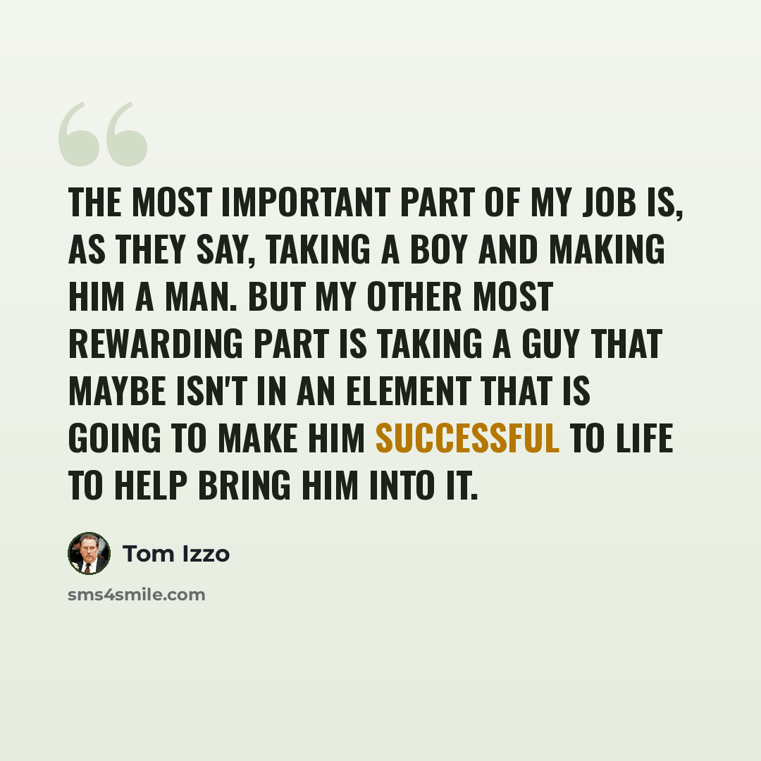 “The most important part of my job is, as they say, taking a boy and making him a man. But my other most rewarding part is taking a guy that maybe isn't in an element that is going to make him successful to life to help bring him into it.” quote by Tom Izzo
