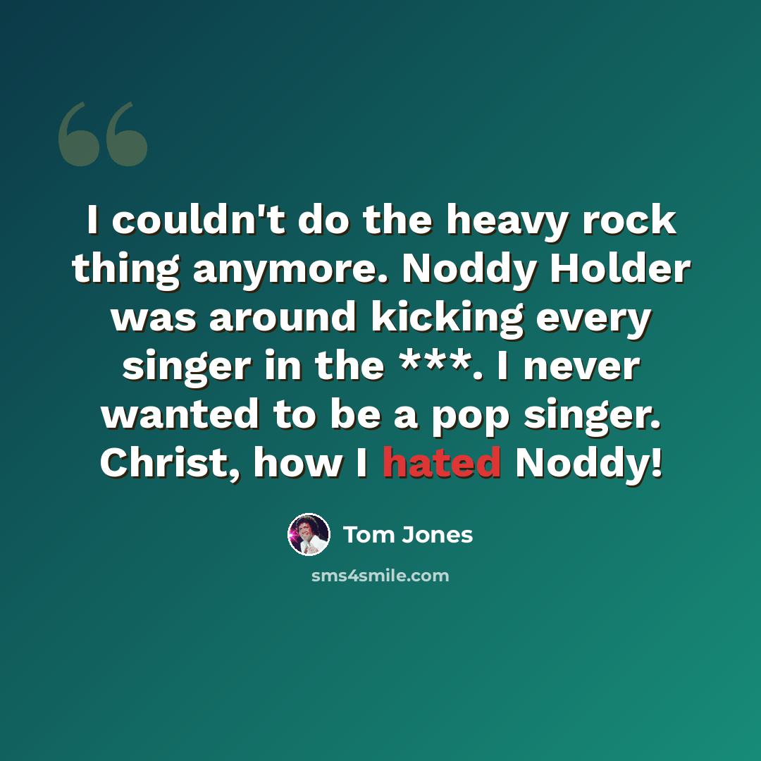 “I couldn't do the heavy rock thing anymore. Noddy Holder was around kicking every singer in the ***. I never wanted to be a pop singer. Christ, how I hated Noddy!” quote by Tom Jones