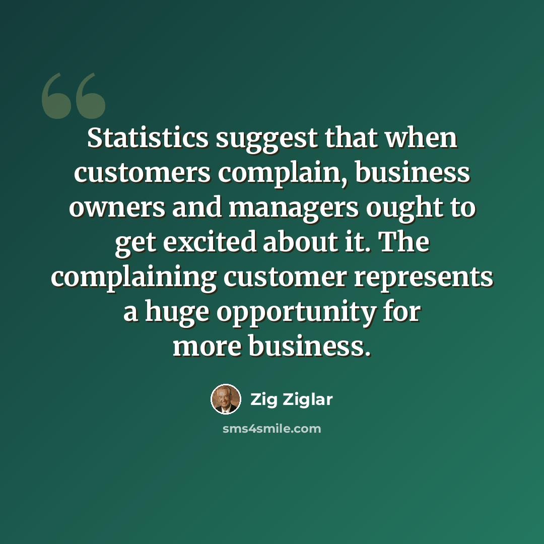 “Statistics suggest that when customers complain, business owners and managers ought to get excited about it. The complaining customer represents a huge opportunity for more business.” quote by Zig Ziglar