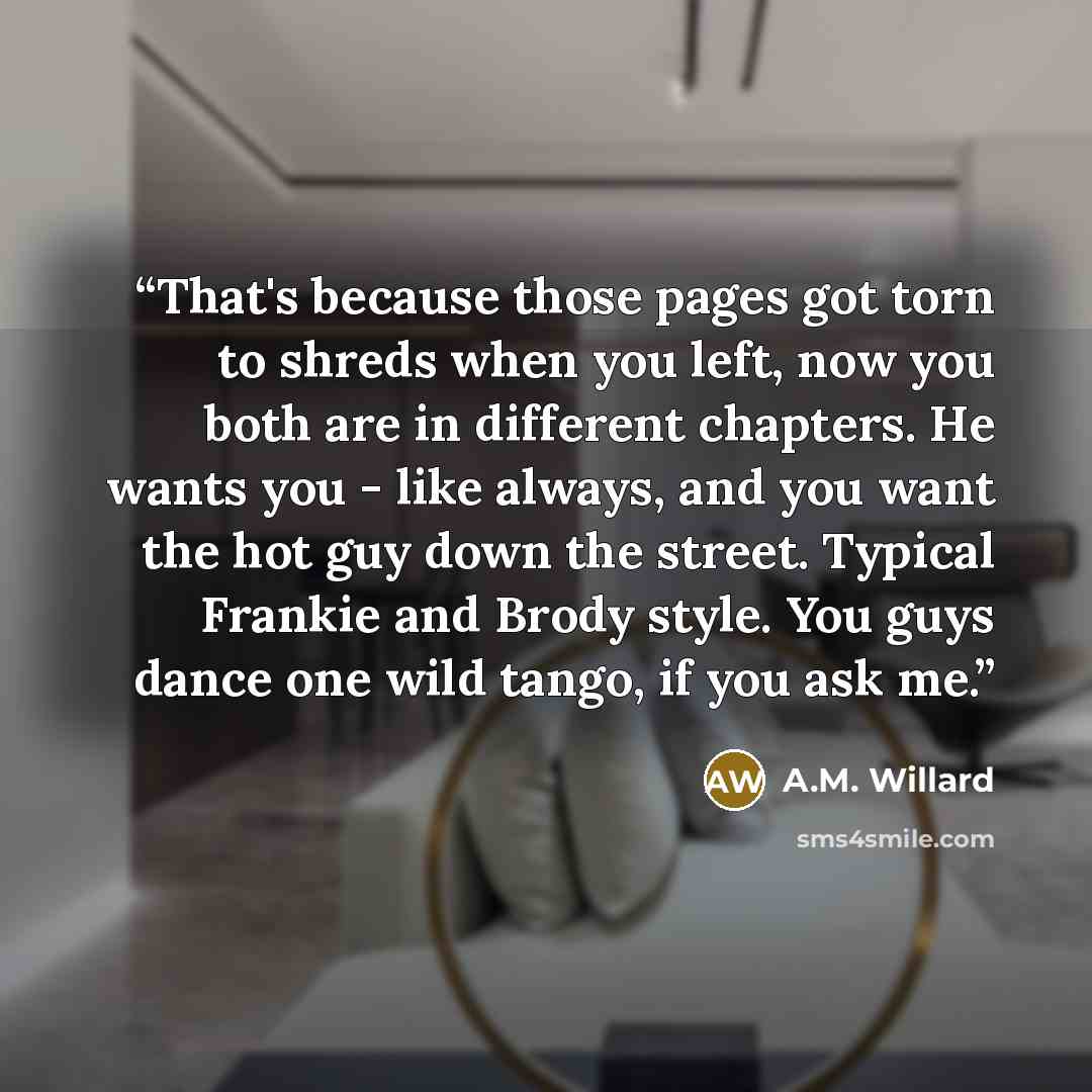“That's because those pages got torn to shreds when you left, now you both are in different chapters. He wants you - like always, and you want the hot guy down the street. Typical Frankie and Brody style. You guys dance one wild tango, if you ask me.” quote by A.M. Willard