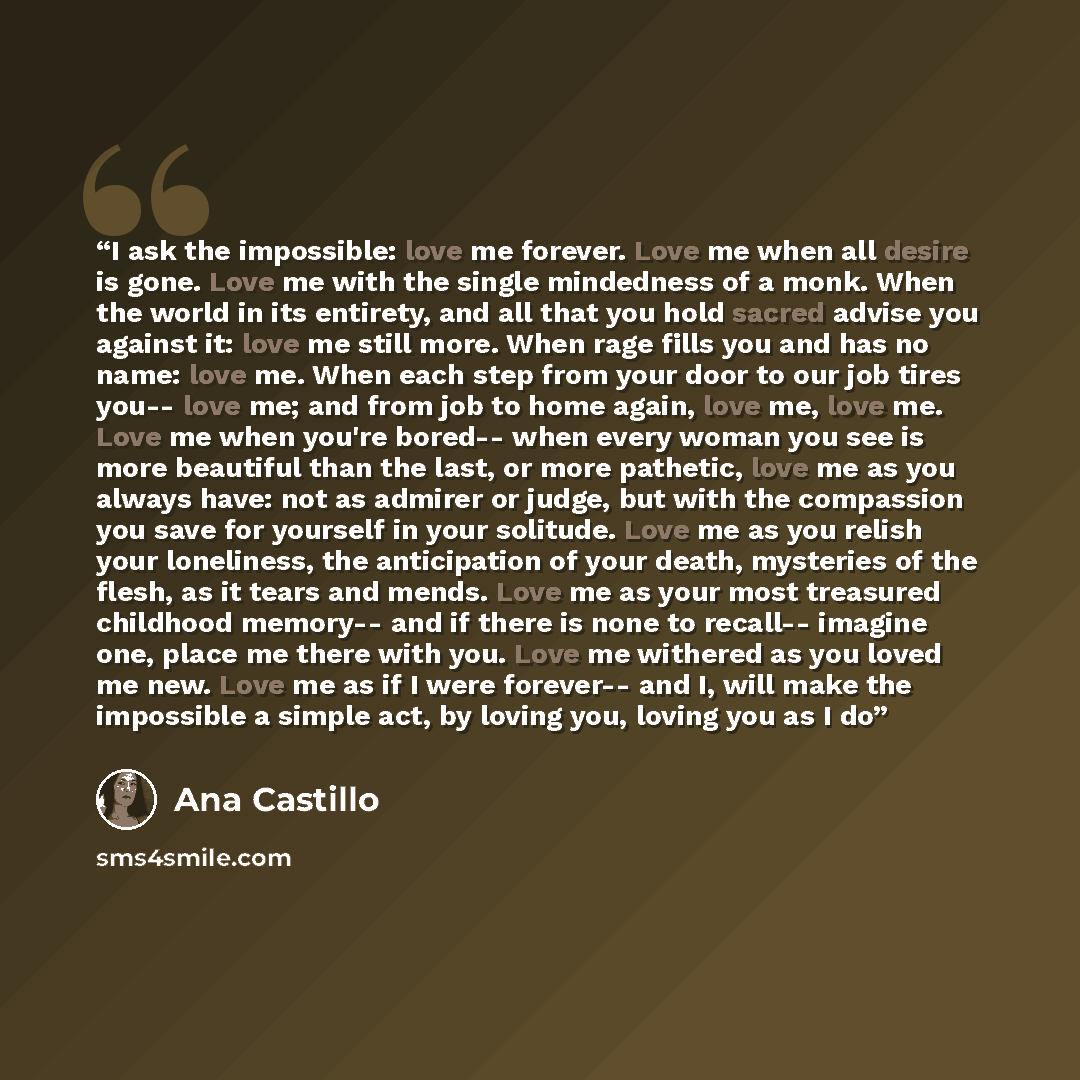 “I ask the impossible: love me forever. Love me when all desire is gone. Love me with the single mindedness of a monk. When the world in its entirety, and all that you hold sacred advise you against it: love me still more. When rage fills you and has no name: love me. When each step from your door…” quote by Ana Castillo