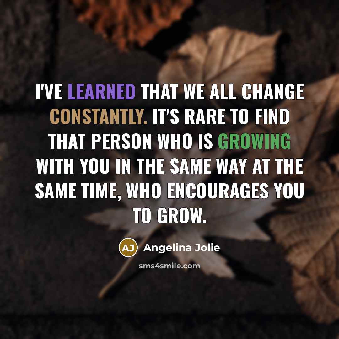 “I've learned that we all change constantly. It's rare to find that person who is growing with you in the same way at the same time, who encourages you to grow.” quote by Angelina Jolie