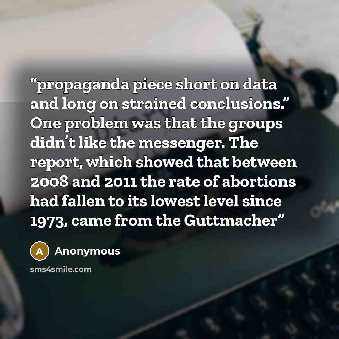 “propaganda piece short on data and long on strained conclusions.” One problem was that the groups didn’t like the messenger. The report, which showed that between 2008 and 2011 the rate of abortions had fallen to its lowest level since 1973, came from the Guttmacher” quote by Anonymous