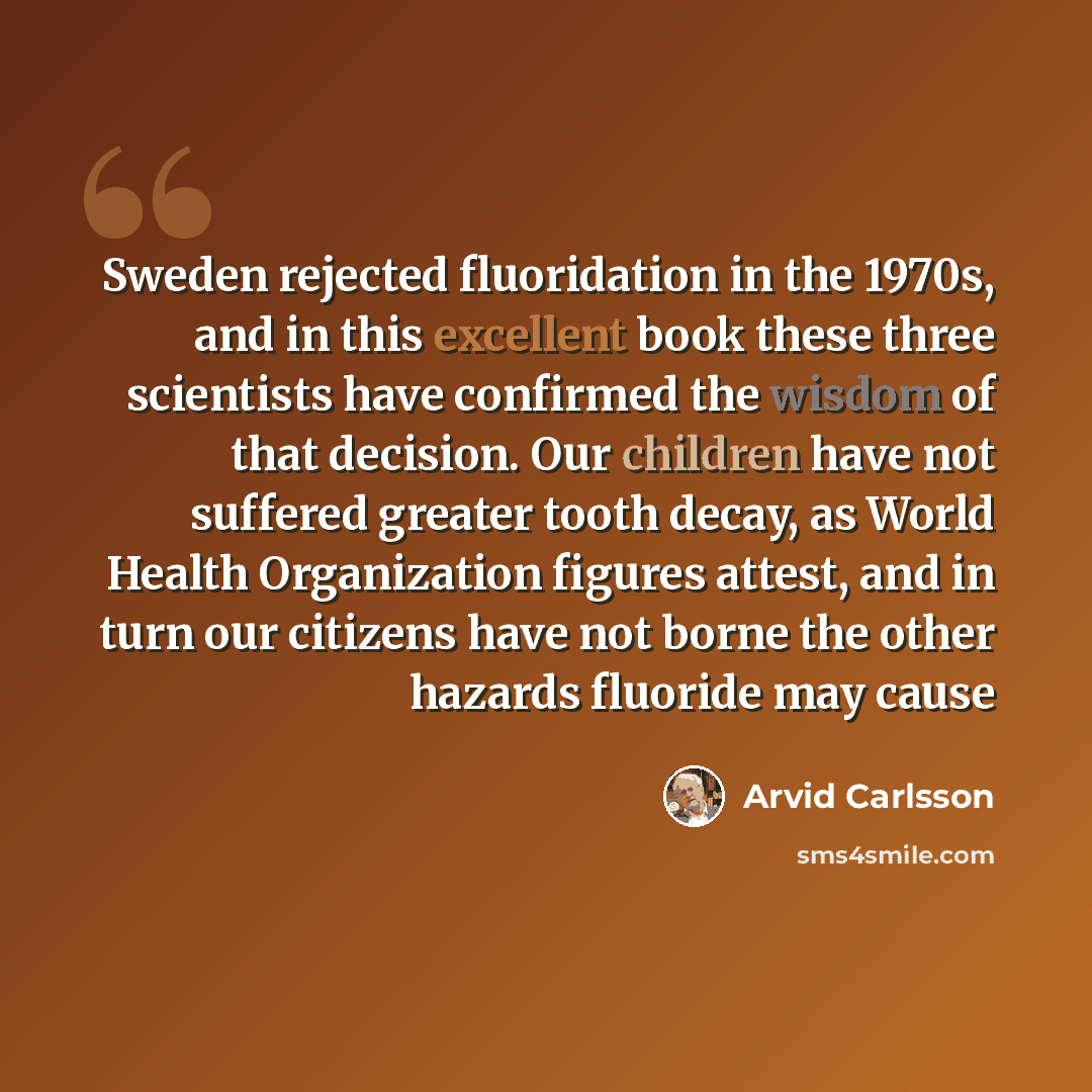 “Sweden rejected fluoridation in the 1970s, and in this excellent book these three scientists have confirmed the wisdom of that decision. Our children have not suffered greater tooth decay, as World Health Organization figures attest, and in turn our citizens have not borne the other hazards…” quote by Arvid Carlsson