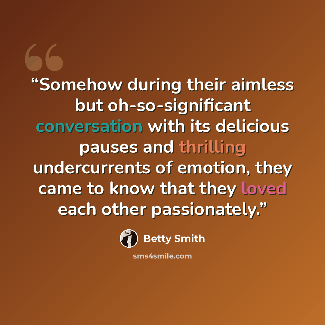 “Somehow during their aimless but oh-so-significant conversation with its delicious pauses and thrilling undercurrents of emotion, they came to know that they loved each other passionately.” quote by Betty Smith