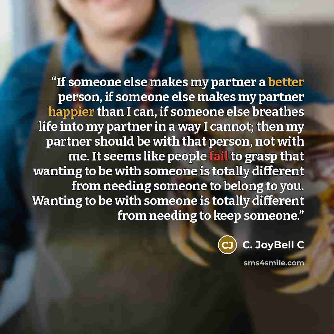 “If someone else makes my partner a better person, if someone else makes my partner happier than I can, if someone else breathes life into my partner in a way I cannot; then my partner should be with that person, not with me. It seems like people fail to grasp that wanting to be with someone is…” quote by C. JoyBell C