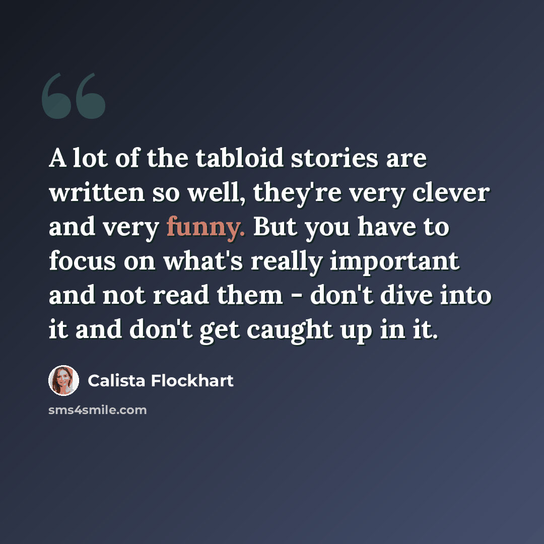 “A lot of the tabloid stories are written so well, they're very clever and very funny. But you have to focus on what's really important and not read them - don't dive into it and don't get caught up in it.” quote by Calista Flockhart