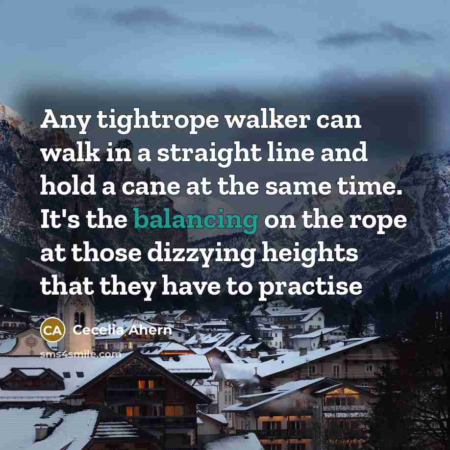 “Any tightrope walker can walk in a straight line and hold a cane at the same time. It's the balancing on the rope at those dizzying heights that they have to practise” quote by Cecelia Ahern