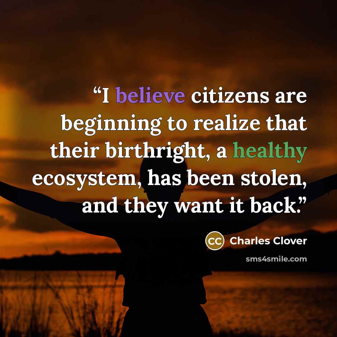 “I believe citizens are beginning to realize that their birthright, a healthy ecosystem, has been stolen, and they want it back.” quote by Charles Clover