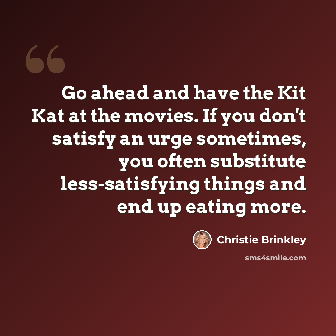 “Go ahead and have the Kit Kat at the movies. If you don't satisfy an urge sometimes, you often substitute less-satisfying things and end up eating more.” quote by Christie Brinkley