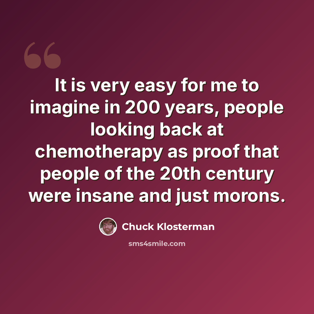 “It is very easy for me to imagine in 200 years, people looking back at chemotherapy as proof that people of the 20th century were insane and just morons.” quote by Chuck Klosterman