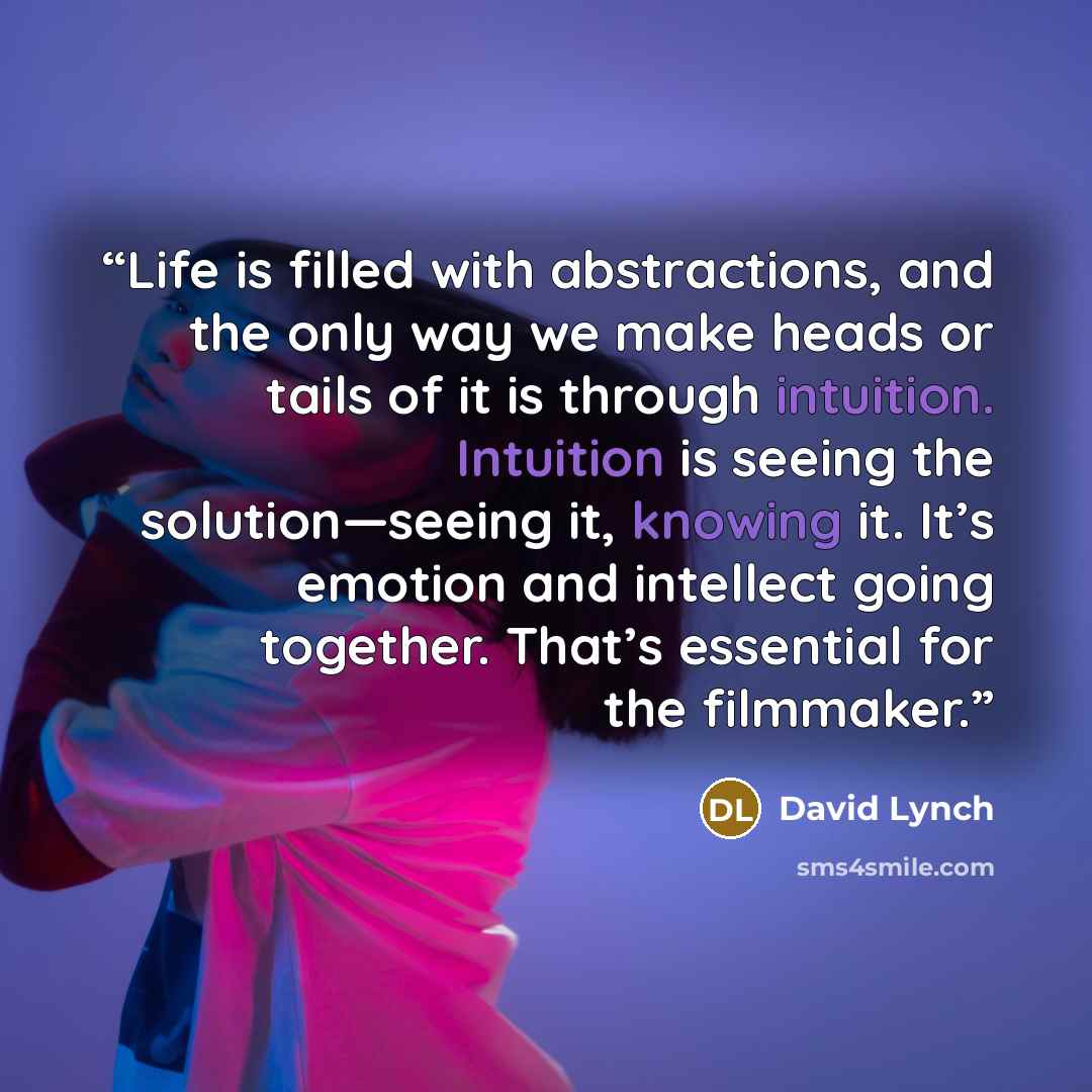 “Life is filled with abstractions, and the only way we make heads or tails of it is through intuition. Intuition is seeing the solution—seeing it, knowing it. It’s emotion and intellect going together. That’s essential for the filmmaker.” quote by David Lynch