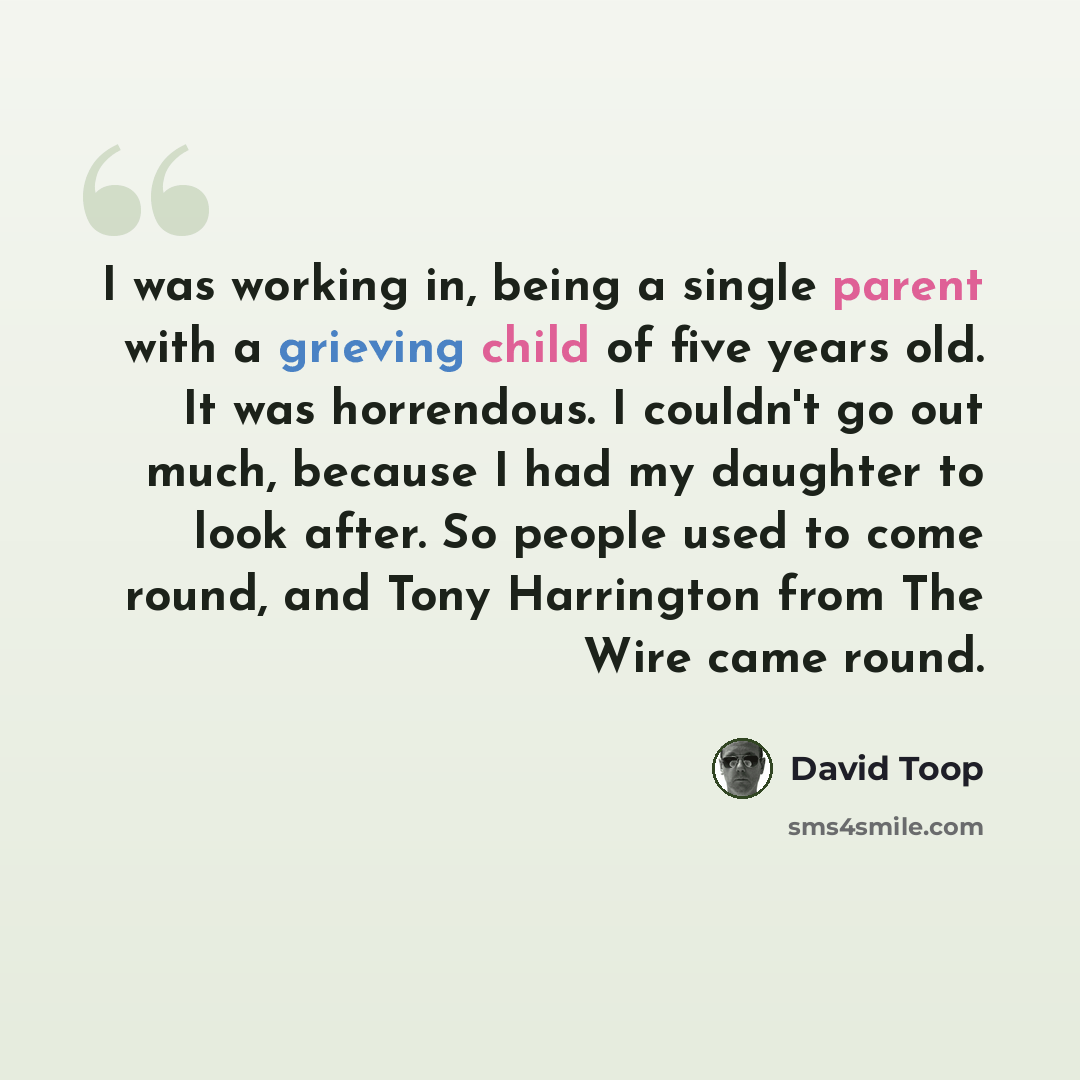 “I was working in, being a single parent with a grieving child of five years old. It was horrendous. I couldn't go out much, because I had my daughter to look after. So people used to come round, and Tony Harrington from The Wire came round.” quote by David Toop