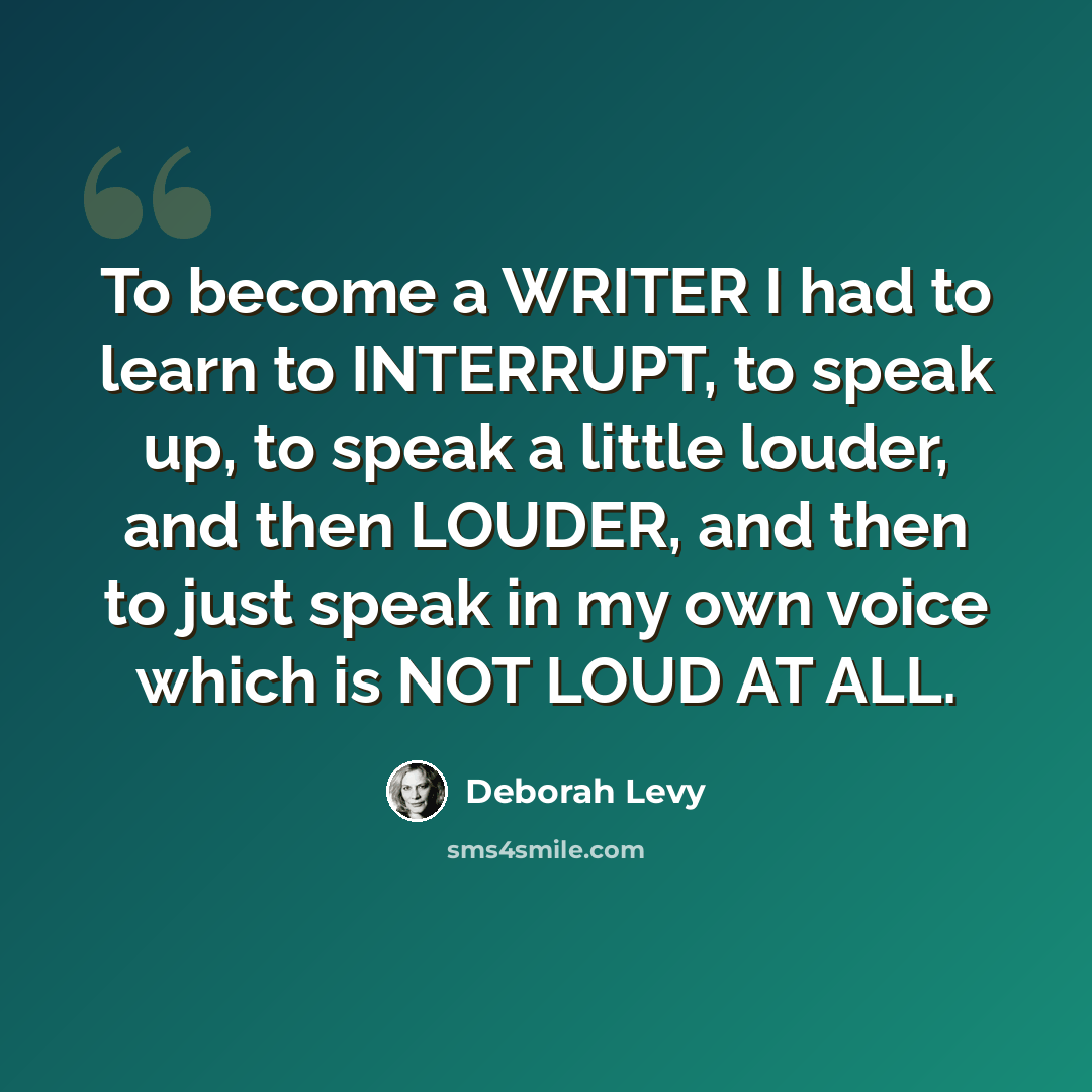 “To become a WRITER I had to learn to INTERRUPT, to speak up, to speak a little louder, and then LOUDER, and then to just speak in my own voice which is NOT LOUD AT ALL.” quote by Deborah Levy