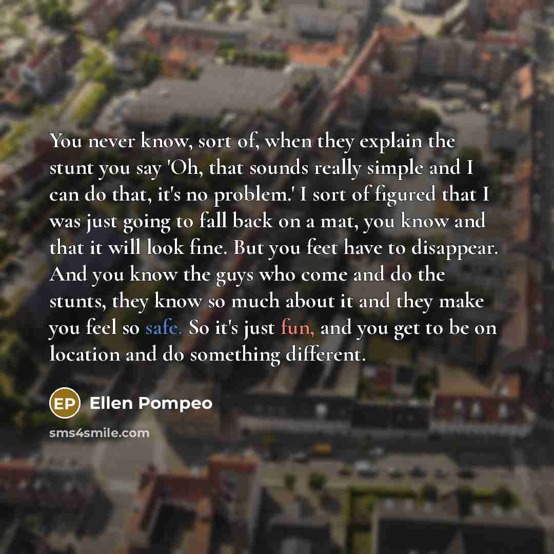 “You never know, sort of, when they explain the stunt you say 'Oh, that sounds really simple and I can do that, it's no problem.' I sort of figured that I was just going to fall back on a mat, you know and that it will look fine. But you feet have to disappear. And you know the guys who come and do…” quote by Ellen Pompeo