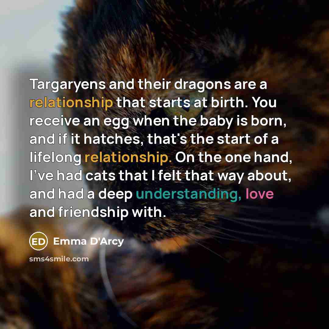 “Targaryens and their dragons are a relationship that starts at birth. You receive an egg when the baby is born, and if it hatches, that's the start of a lifelong relationship. On the one hand, I've had cats that I felt that way about, and had a deep understanding, love and friendship with.” quote by Emma D'Arcy