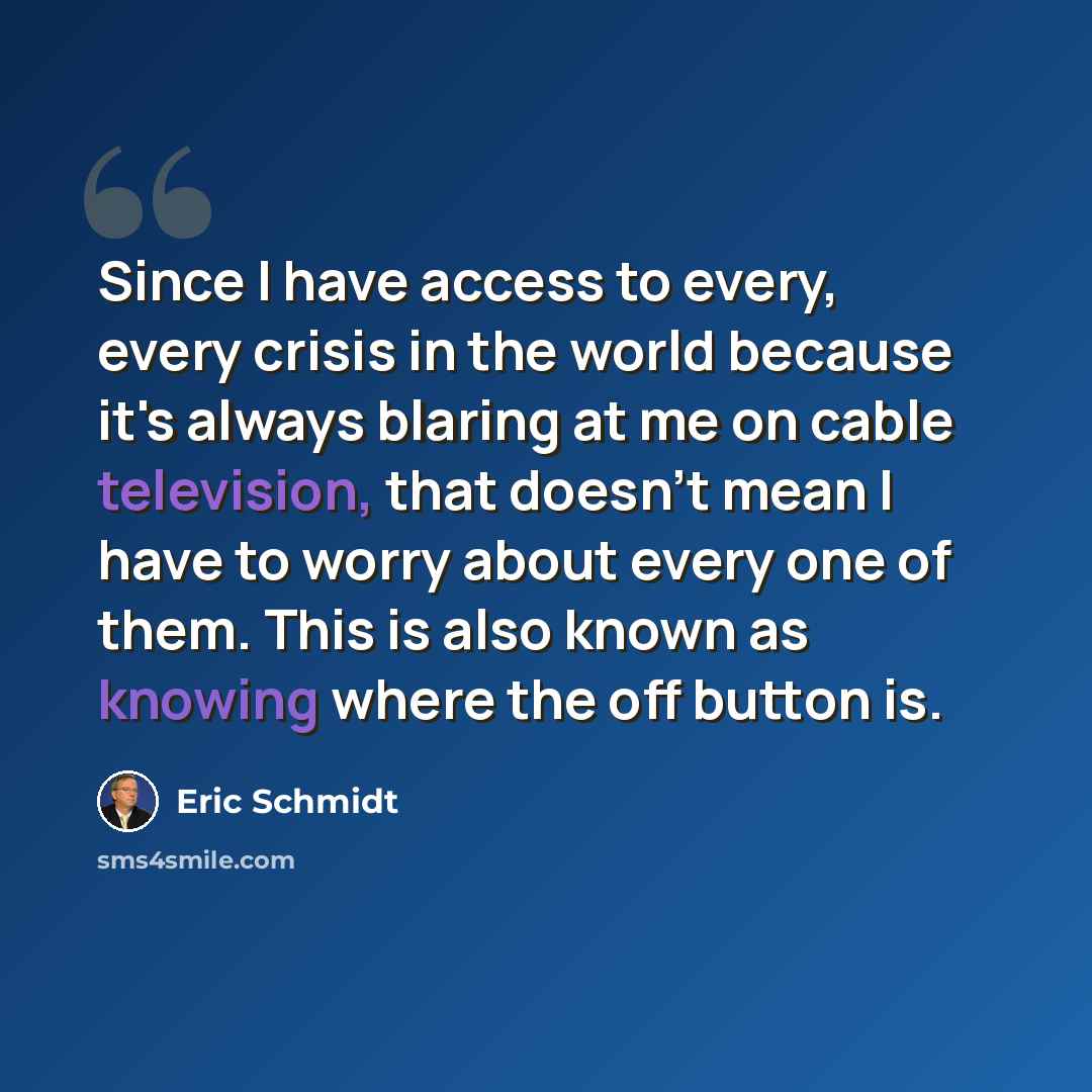 “Since I have access to every, every crisis in the world because it's always blaring at me on cable television, that doesn't mean I have to worry about every one of them. This is also known as knowing where the off button is.” quote by Eric Schmidt