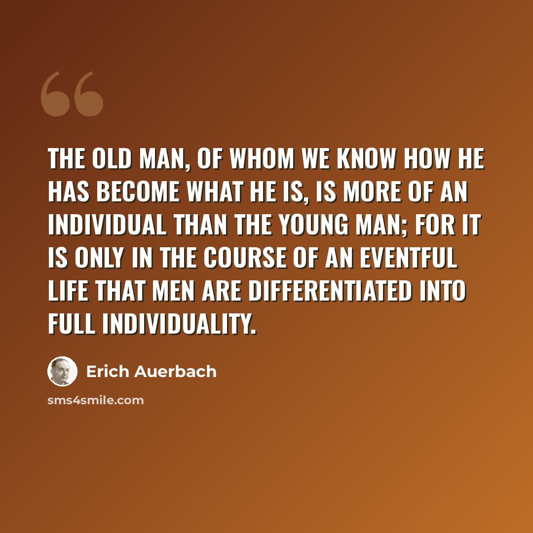 “The old man, of whom we know how he has become what he is, is more of an individual than the young man; for it is only in the course of an eventful life that men are differentiated into full individuality.” quote by Erich Auerbach