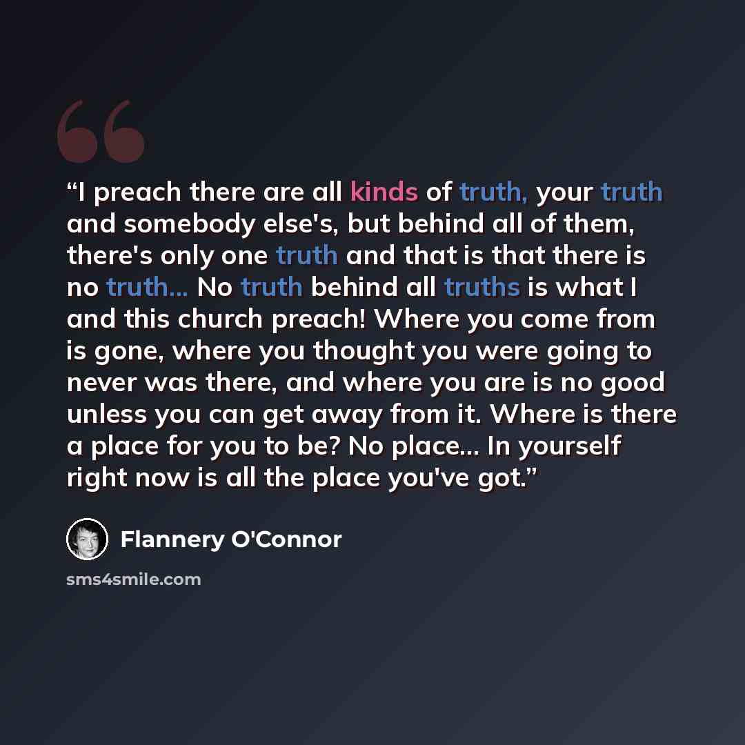 “I preach there are all kinds of truth, your truth and somebody else's, but behind all of them, there's only one truth and that is that there is no truth... No truth behind all truths is what I and this church preach! Where you come from is gone, where you thought you were going to never was there…” quote by Flannery O'Connor