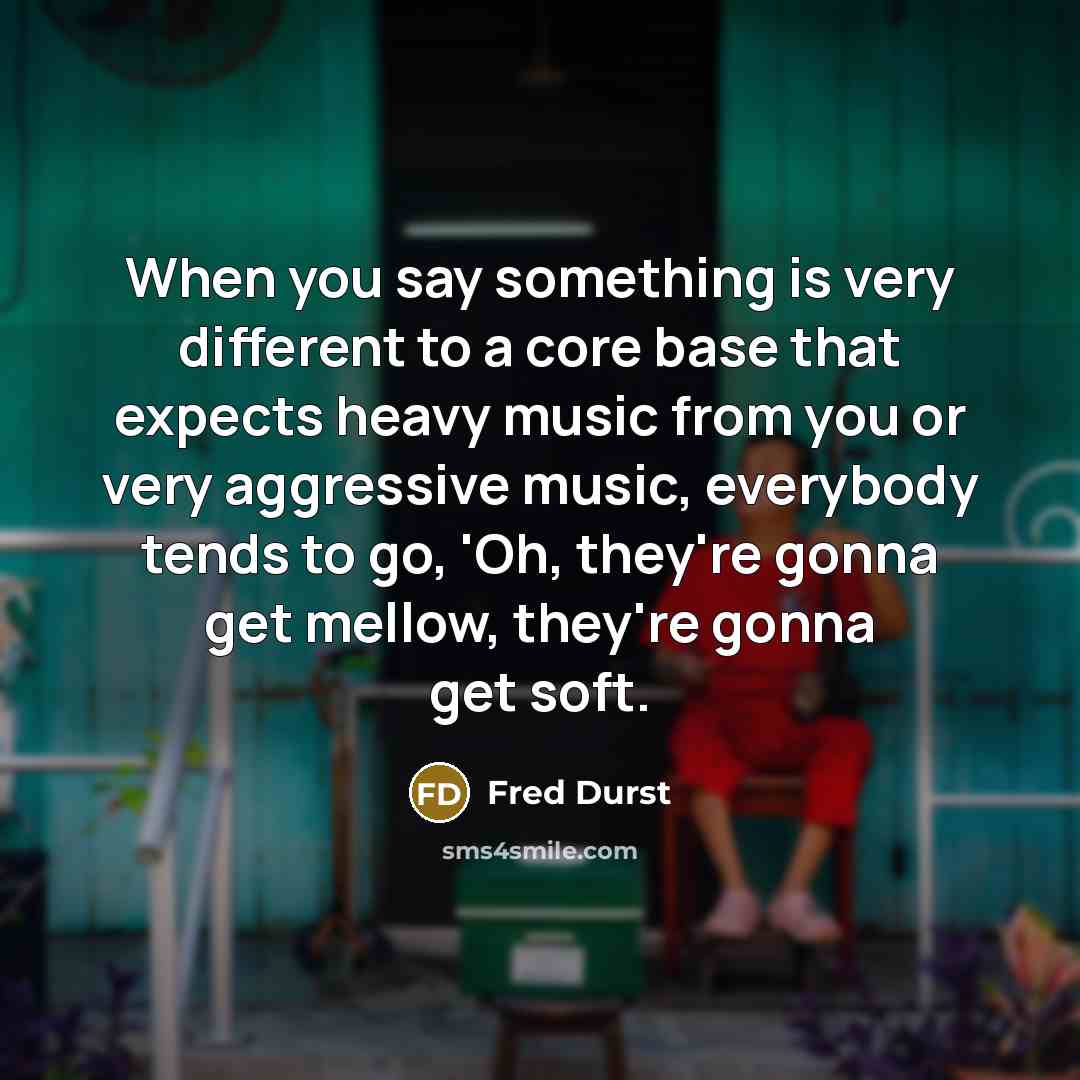 “When you say something is very different to a core base that expects heavy music from you or very aggressive music, everybody tends to go, 'Oh, they're gonna get mellow, they're gonna get soft.” quote by Fred Durst