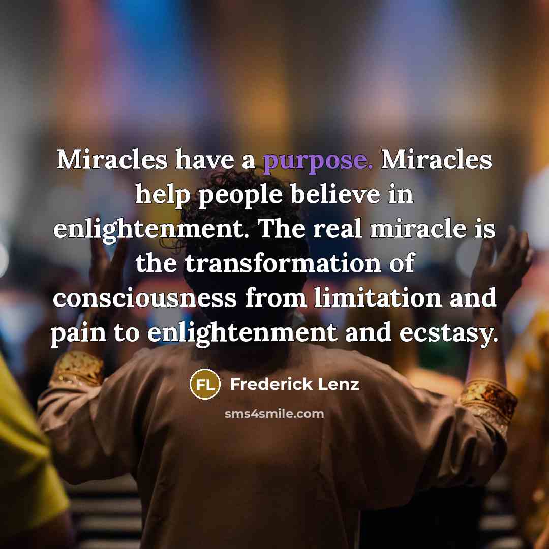 “Miracles have a purpose. Miracles help people believe in enlightenment. The real miracle is the transformation of consciousness from limitation and pain to enlightenment and ecstasy.” quote by Frederick Lenz