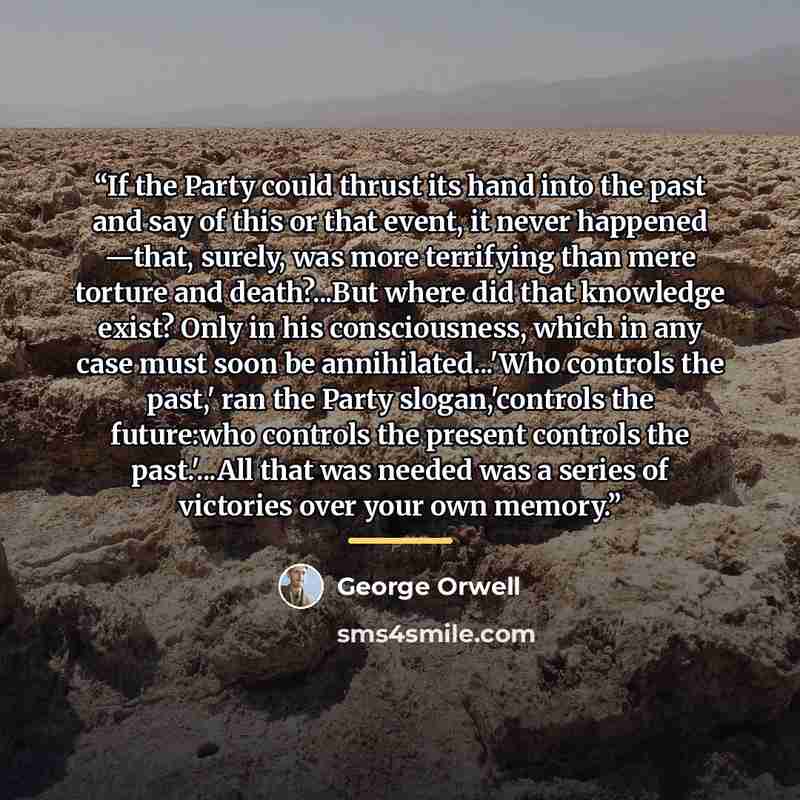 “If the Party could thrust its hand into the past and say of this or that event, it never happened —that, surely, was more terrifying than mere torture and death?...But where did that knowledge exist? Only in his consciousness, which in any case must soon be annihilated...'Who controls the past,'…” quote by George Orwell