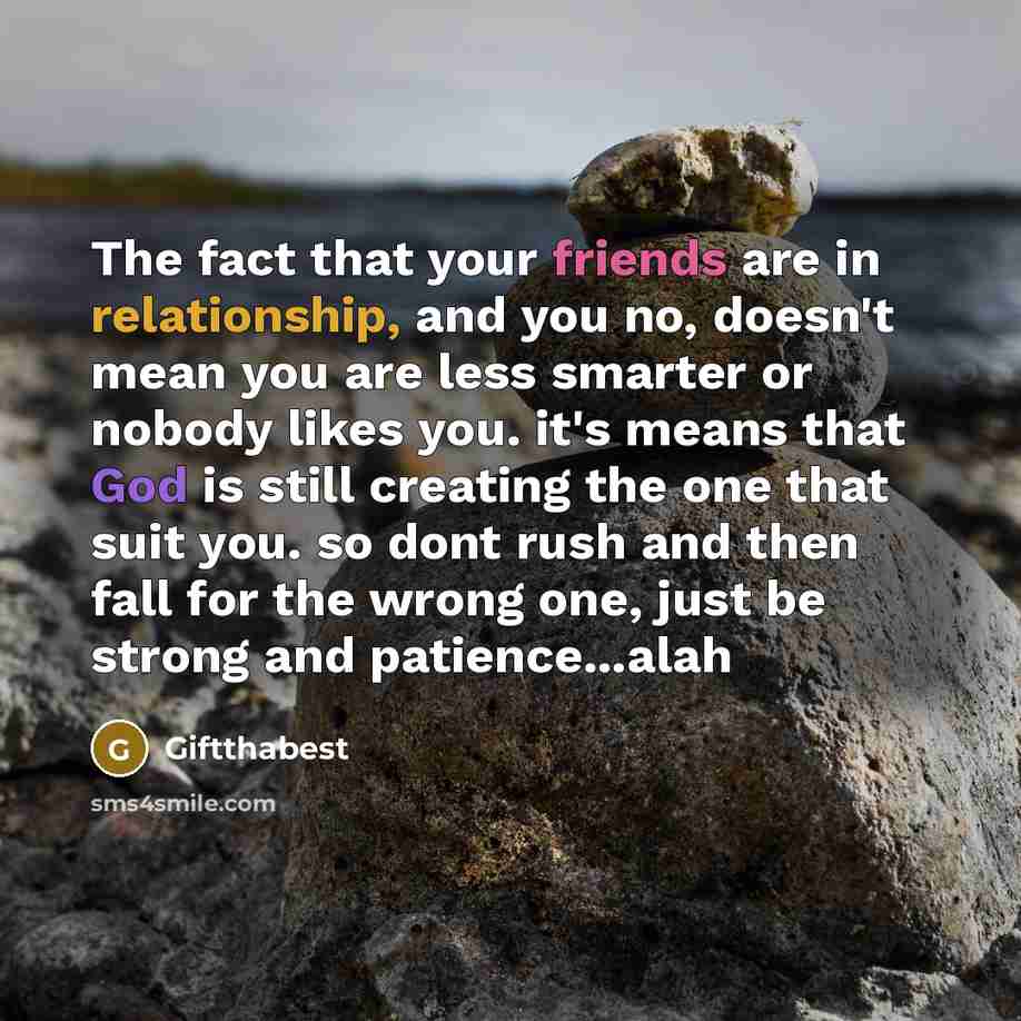 “The fact that your friends are in relationship, and you no, doesn't mean you are less smarter or nobody likes you. it's means that God is still creating the one that suit you. so dont rush and then fall for the wrong one, just be strong and patience...alah” quote by Giftthabest
