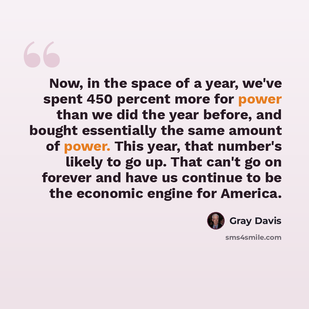 “Now, in the space of a year, we've spent 450 percent more for power than we did the year before, and bought essentially the same amount of power. This year, that number's likely to go up. That can't go on forever and have us continue to be the economic engine for America.” quote by Gray Davis