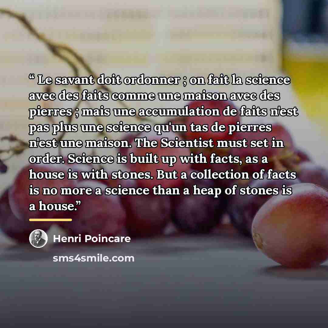“Le savant doit ordonner ; on fait la science avec des faits comme une maison avec des pierres ; mais une accumulation de faits n'est pas plus une science qu'un tas de pierres n'est une maison. The Scientist must set in order. Science is built up with facts, as a house is with stones. But a…” quote by Henri Poincare