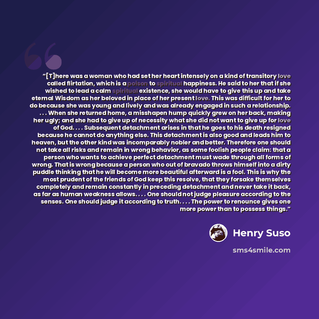 “[T]here was a woman who had set her heart intensely on a kind of transitory love called flirtation, which is a poison to spiritual happiness. He said to her that if she wished to lead a calm spiritual existence, she would have to give this up and take eternal Wisdom as her beloved in place of her…” quote by Henry Suso