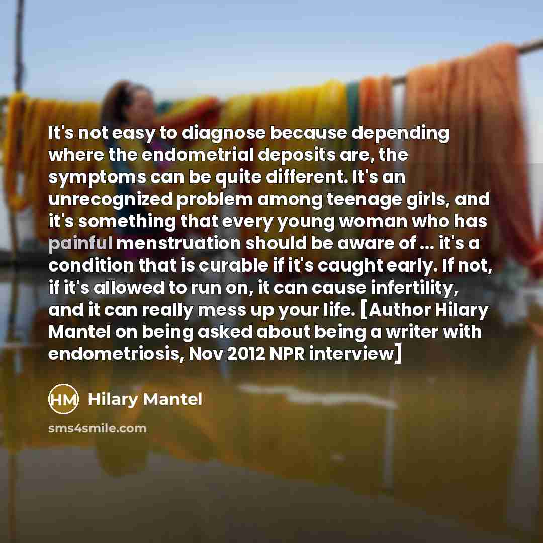 “It's not easy to diagnose because depending where the endometrial deposits are, the symptoms can be quite different. It's an unrecognized problem among teenage girls, and it's something that every young woman who has painful menstruation should be aware of ... it's a condition that is curable if…” quote by Hilary Mantel