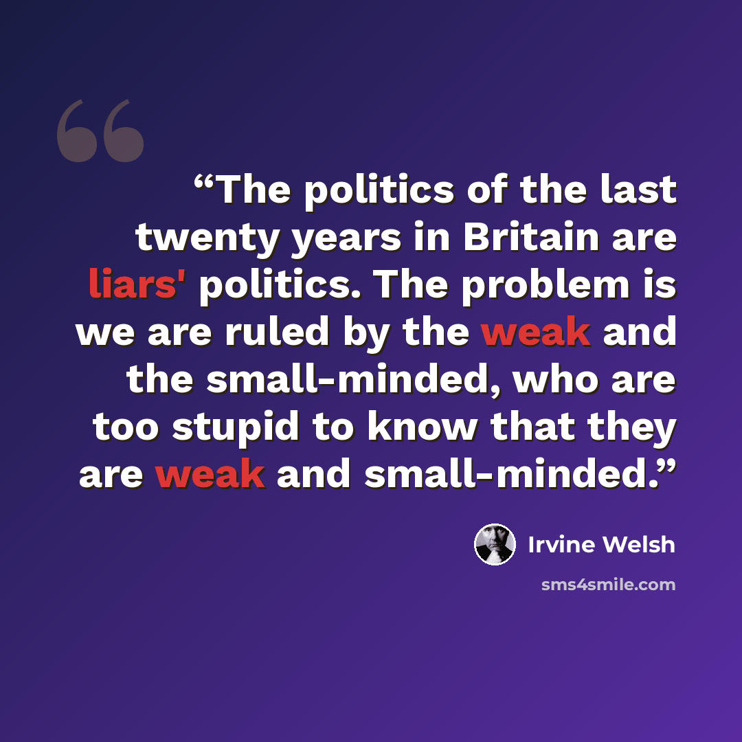 “The politics of the last twenty years in Britain are liars' politics. The problem is we are ruled by the weak and the small-minded, who are too stupid to know that they are weak and small-minded.” quote by Irvine Welsh