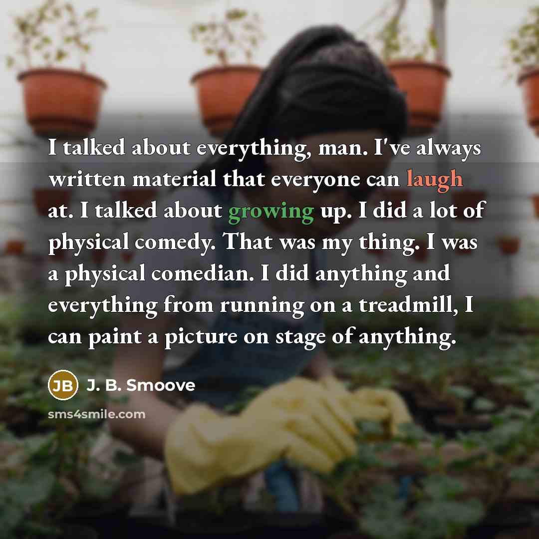 “I talked about everything, man. I've always written material that everyone can laugh at. I talked about growing up. I did a lot of physical comedy. That was my thing. I was a physical comedian. I did anything and everything from running on a treadmill, I can paint a picture on stage of anything.” quote by J. B. Smoove