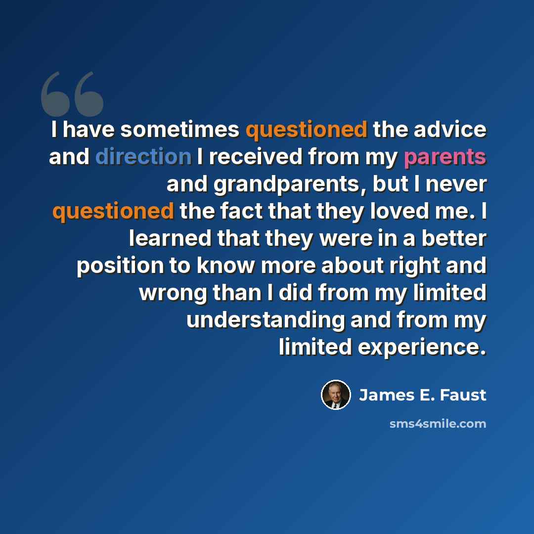 “I have sometimes questioned the advice and direction I received from my parents and grandparents, but I never questioned the fact that they loved me. I learned that they were in a better position to know more about right and wrong than I did from my limited understanding and from my limited…” quote by James E. Faust