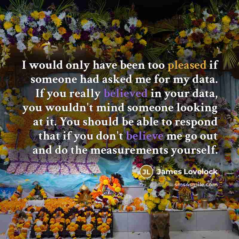 “I would only have been too pleased if someone had asked me for my data. If you really believed in your data, you wouldn't mind someone looking at it. You should be able to respond that if you don't believe me go out and do the measurements yourself.” quote by James Lovelock
