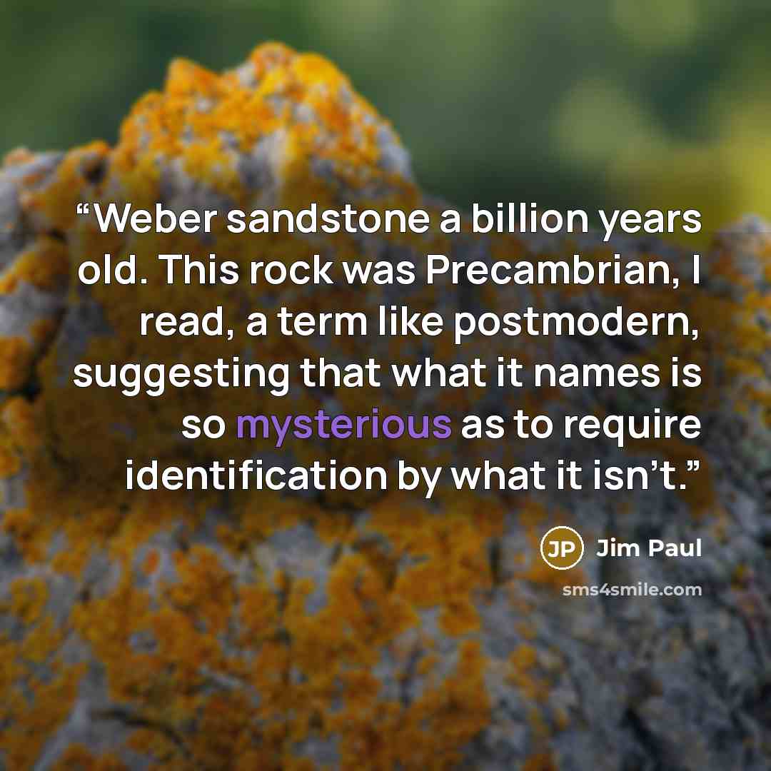 “Weber sandstone a billion years old. This rock was Precambrian, I read, a term like postmodern, suggesting that what it names is so mysterious as to require identification by what it isn’t.” quote by Jim Paul