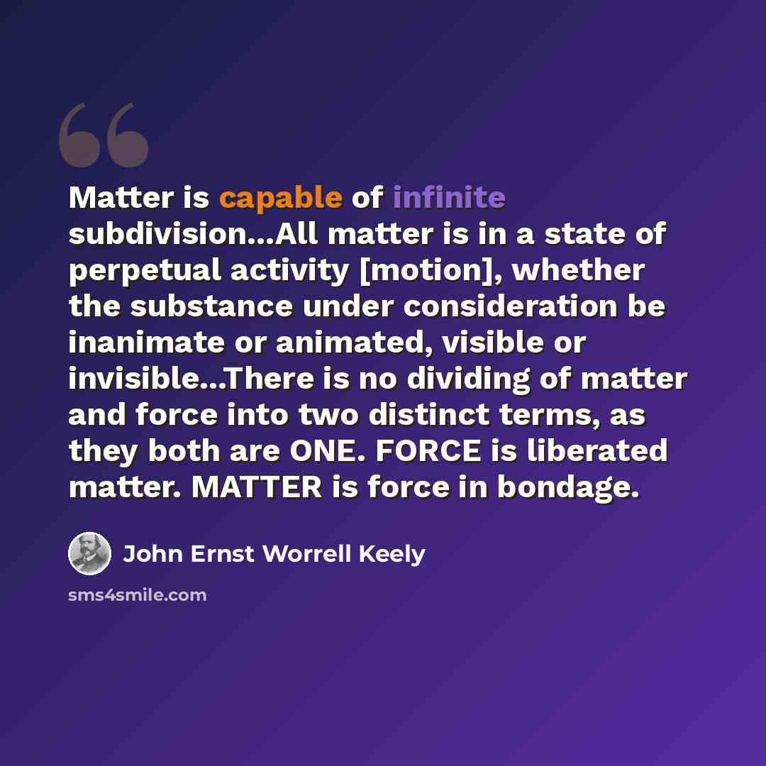 “Matter is capable of infinite subdivision...All matter is in a state of perpetual activity [motion], whether the substance under consideration be inanimate or animated, visible or invisible...There is no dividing of matter and force into two distinct terms, as they both are ONE. FORCE is liberated…” quote by John Ernst Worrell Keely