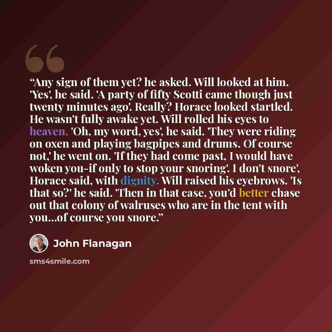 “Any sign of them yet? he asked. Will looked at him. 'Yes', he said. 'A party of fifty Scotti came though just twenty minutes ago'. Really? Horace looked startled. He wasn't fully awake yet. Will rolled his eyes to heaven. 'Oh, my word, yes', he said. 'They were riding on oxen and playing bagpipes…” quote by John Flanagan