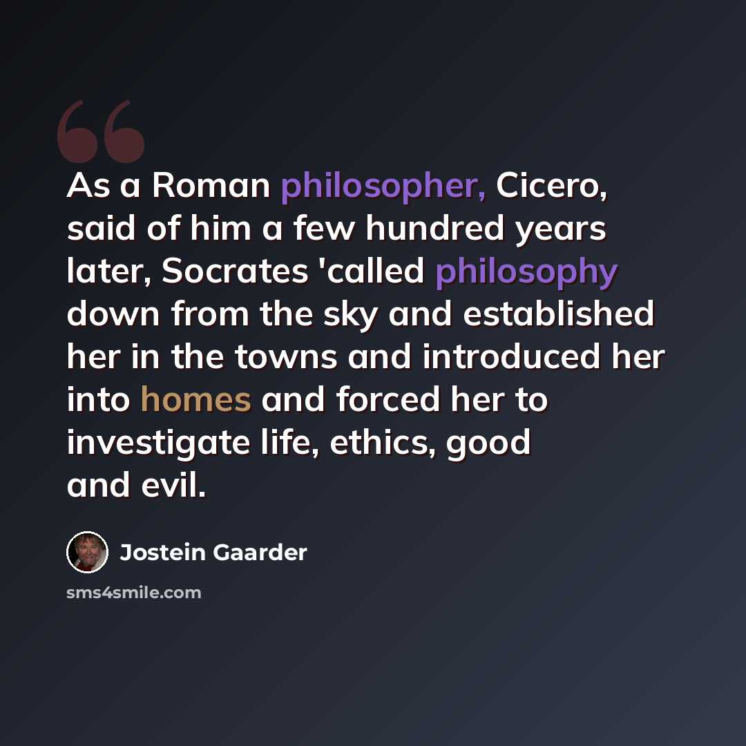 “As a Roman philosopher, Cicero, said of him a few hundred years later, Socrates 'called philosophy down from the sky and established her in the towns and introduced her into homes and forced her to investigate life, ethics, good and evil.” quote by Jostein Gaarder