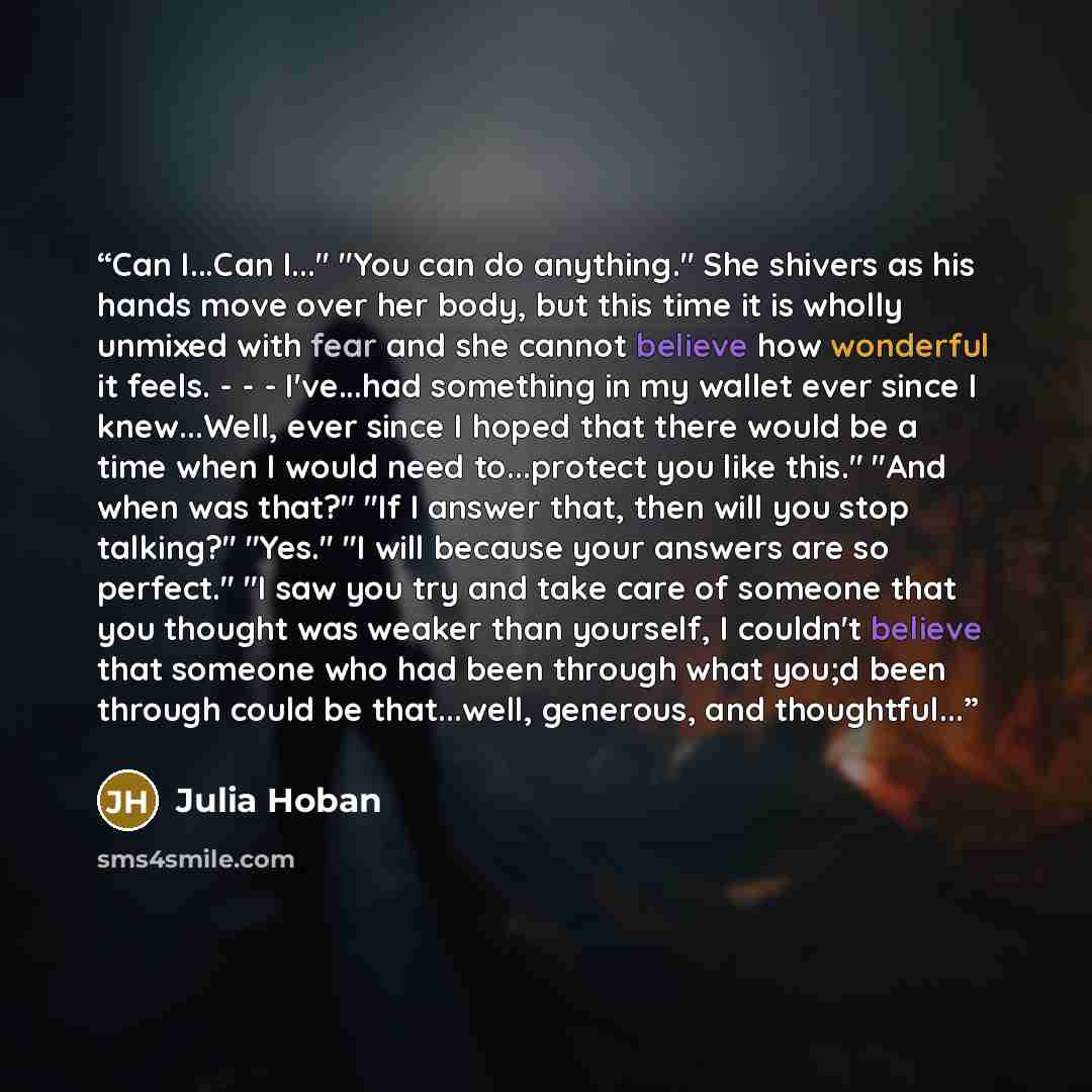 “Can I...Can I..." "You can do anything." She shivers as his hands move over her body, but this time it is wholly unmixed with fear and she cannot believe how wonderful it feels. - - - I've...had something in my wallet ever since I knew...Well, ever since I hoped that there would be a time when I…” quote by Julia Hoban