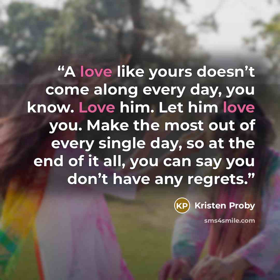 “A love like yours doesn’t come along every day, you know. Love him. Let him love you. Make the most out of every single day, so at the end of it all, you can say you don’t have any regrets.” quote by Kristen Proby