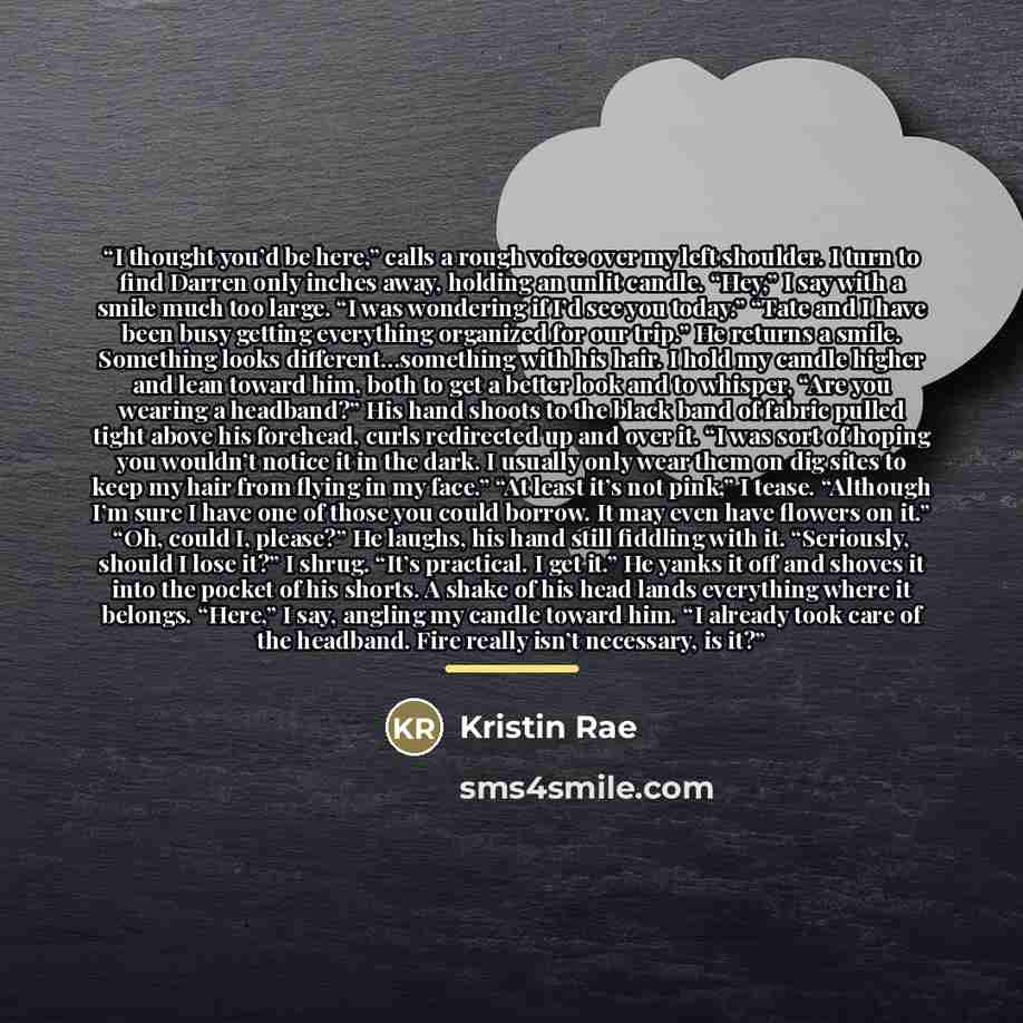 “I thought you’d be here,” calls a rough voice over my left shoulder. I turn to find Darren only inches away, holding an unlit candle. “Hey,” I say with a smile much too large. “I was wondering if I’d see you today.” “Tate and I have been busy getting everything organized for our trip.” He returns…” quote by Kristin Rae