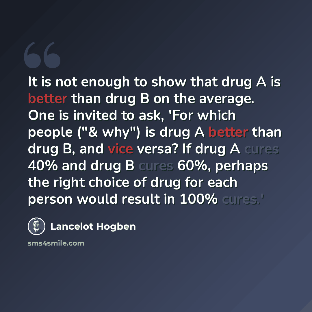 “It is not enough to show that drug A is better than drug B on the average. One is invited to ask, 'For which people ("& why") is drug A better than drug B, and vice versa? If drug A cures 40% and drug B cures 60%, perhaps the right choice of drug for each person would result in 100% cures.'” quote by Lancelot Hogben