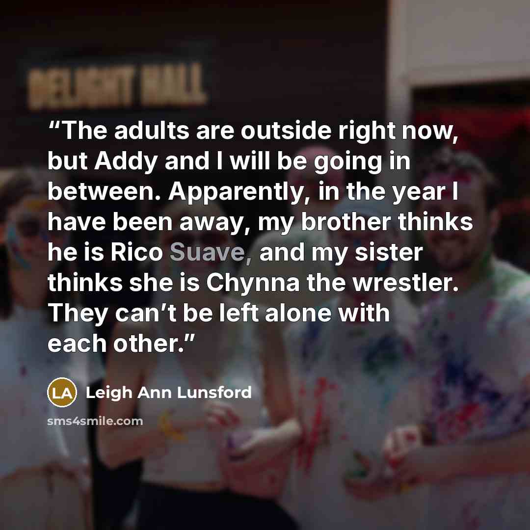 “The adults are outside right now, but Addy and I will be going in between. Apparently, in the year I have been away, my brother thinks he is Rico Suave, and my sister thinks she is Chynna the wrestler. They can’t be left alone with each other.” quote by Leigh Ann Lunsford