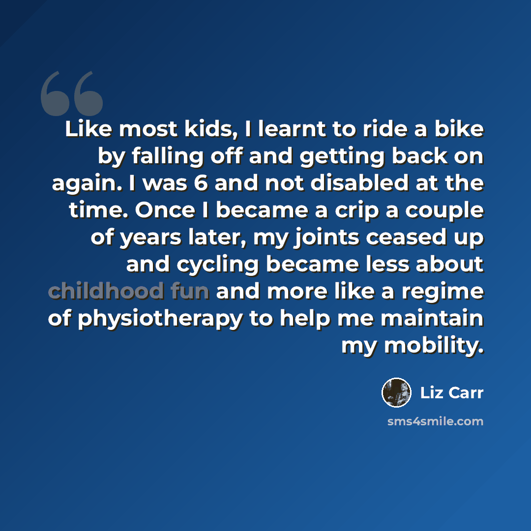 “Like most kids, I learnt to ride a bike by falling off and getting back on again. I was 6 and not disabled at the time. Once I became a crip a couple of years later, my joints ceased up and cycling became less about childhood fun and more like a regime of physiotherapy to help me maintain my…” quote by Liz Carr