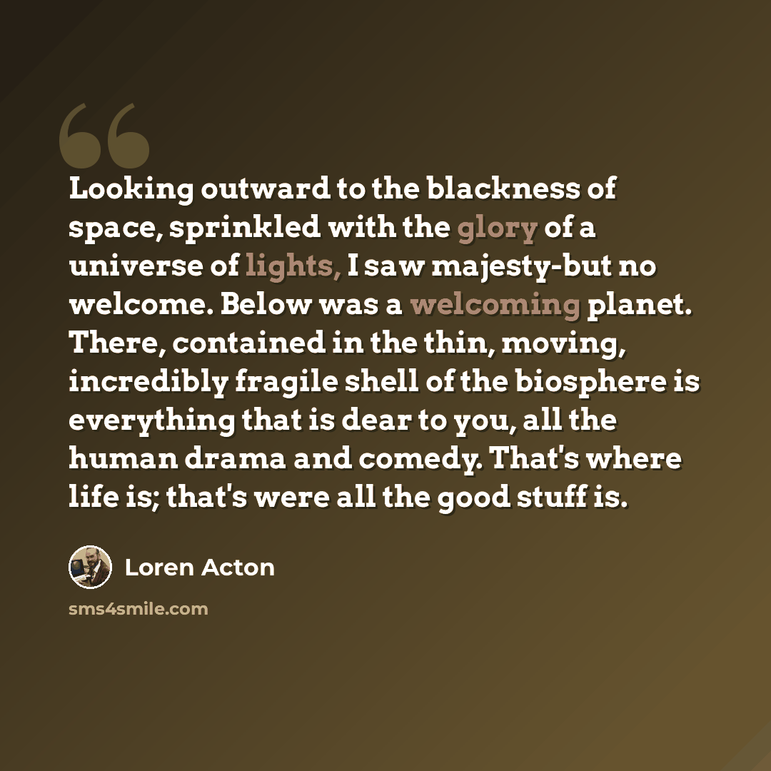 “Looking outward to the blackness of space, sprinkled with the glory of a universe of lights, I saw majesty-but no welcome. Below was a welcoming planet. There, contained in the thin, moving, incredibly fragile shell of the biosphere is everything that is dear to you, all the human drama and…” quote by Loren Acton