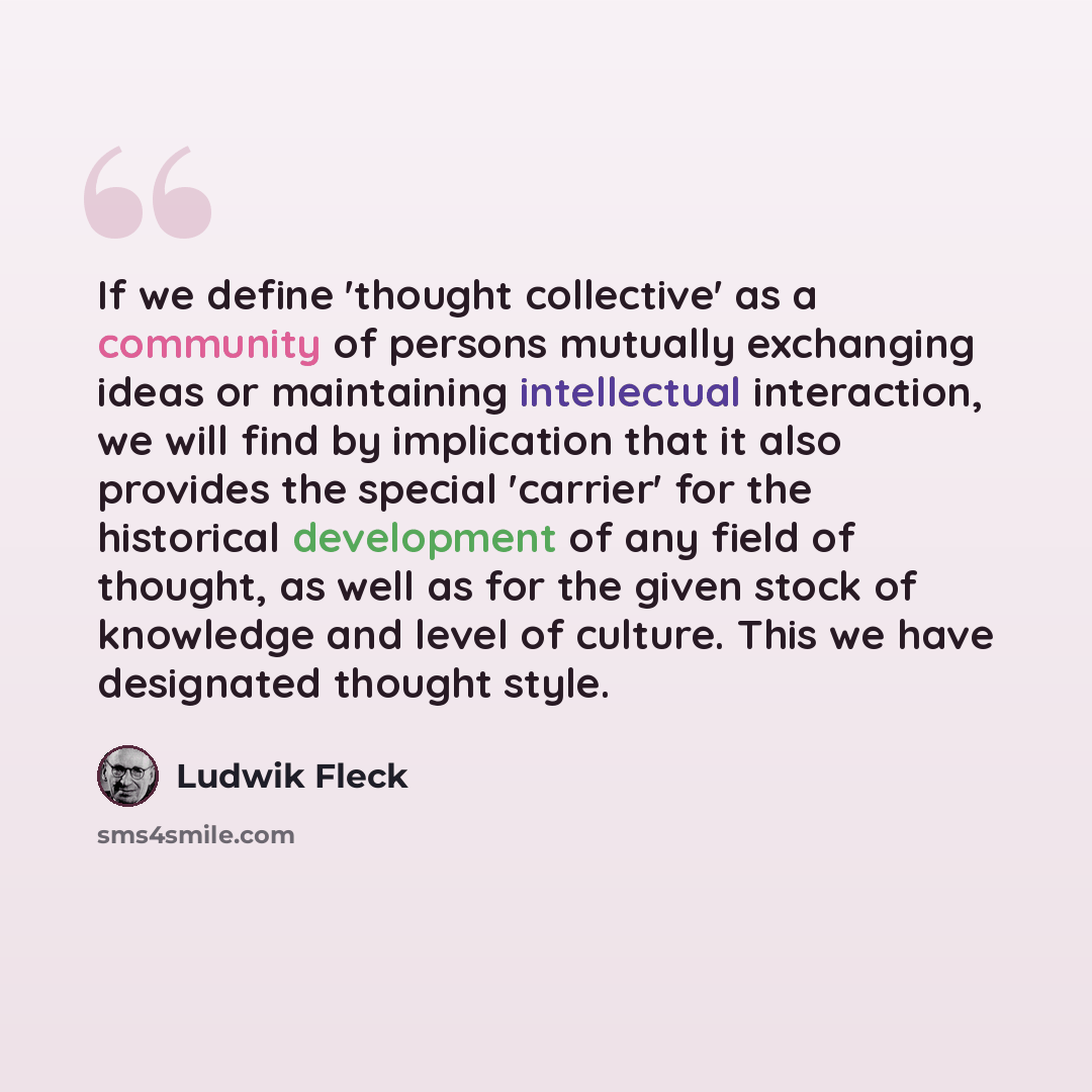 “If we define 'thought collective' as a community of persons mutually exchanging ideas or maintaining intellectual interaction, we will find by implication that it also provides the special 'carrier' for the historical development of any field of thought, as well as for the given stock of knowledge…” quote by Ludwik Fleck