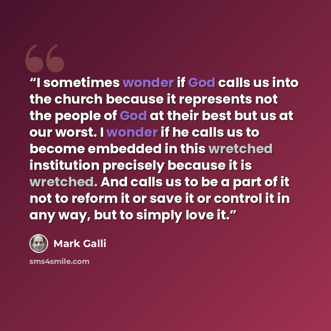 “I sometimes wonder if God calls us into the church because it represents not the people of God at their best but us at our worst. I wonder if he calls us to become embedded in this wretched institution precisely because it is wretched. And calls us to be a part of it not to reform it or save it or…” quote by Mark Galli