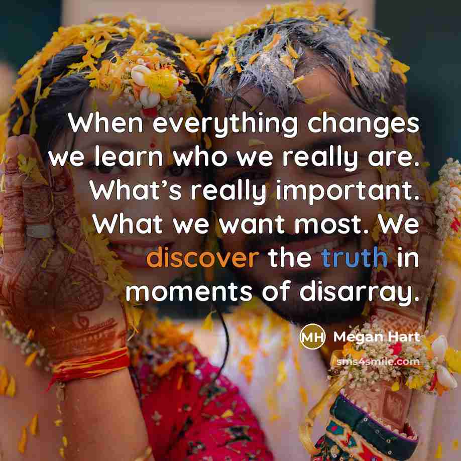 “When everything changes we learn who we really are. What’s really important. What we want most. We discover the truth in moments of disarray.” quote by Megan Hart